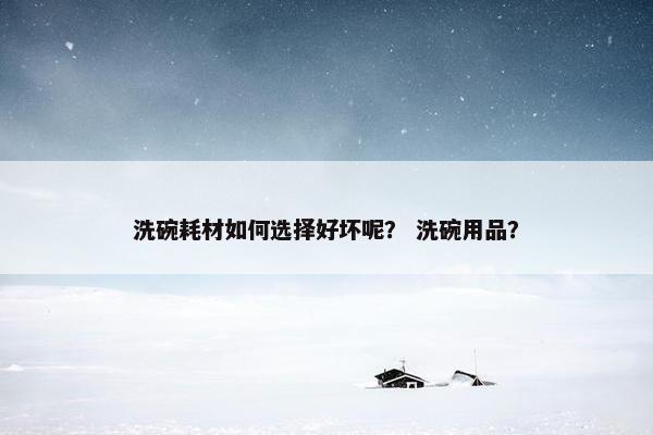 洗碗耗材如何选择好坏呢？ 洗碗用品？