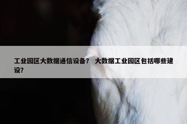 工业园区大数据通信设备？ 大数据工业园区包括哪些建设？