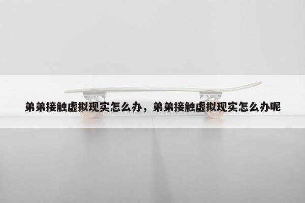 弟弟接触虚拟现实怎么办，弟弟接触虚拟现实怎么办呢