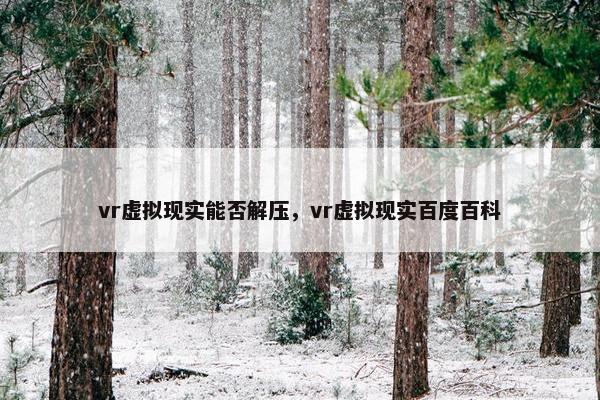 vr虚拟现实能否解压，vr虚拟现实百度百科