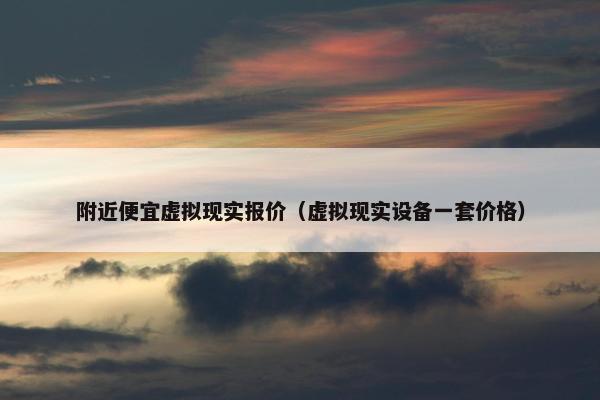 附近便宜虚拟现实报价（虚拟现实设备一套价格）