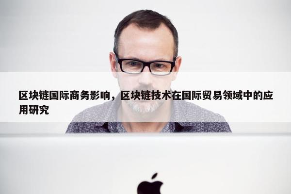 区块链国际商务影响，区块链技术在国际贸易领域中的应用研究