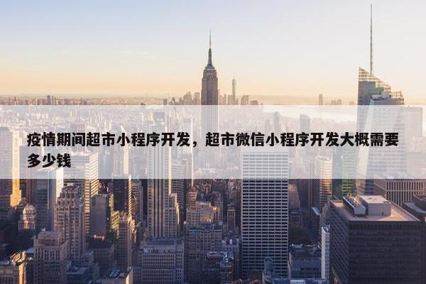 疫情期间超市小程序开发，超市微信小程序开发大概需要多少钱
