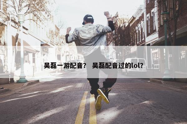 吴磊一游配音？ 吴磊配音过的lol？