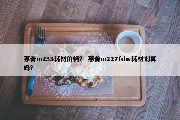 惠普m233耗材价格？ 惠普m227fdw耗材划算吗？