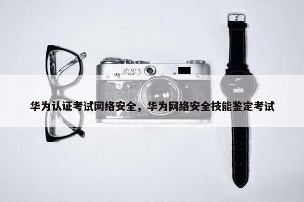 华为认证考试网络安全，华为网络安全技能鉴定考试