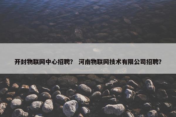 开封物联网中心招聘？ 河南物联网技术有限公司招聘？