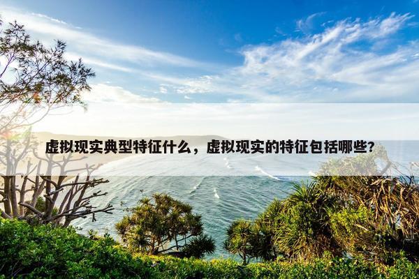虚拟现实典型特征什么，虚拟现实的特征包括哪些?