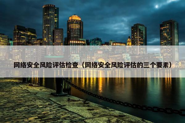 网络安全风险评估检查（网络安全风险评估的三个要素）