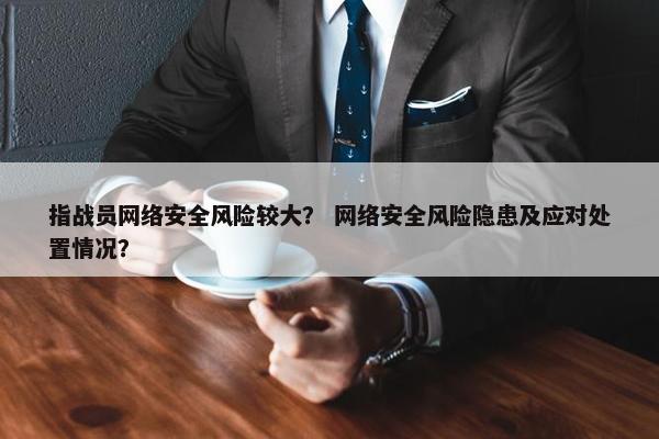 指战员网络安全风险较大？ 网络安全风险隐患及应对处置情况？