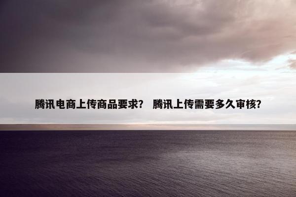腾讯电商上传商品要求？ 腾讯上传需要多久审核？