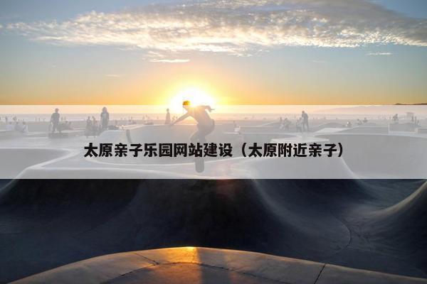 太原亲子乐园网站建设（太原附近亲子）