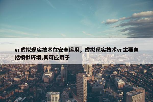vr虚拟现实技术在安全运用，虚拟现实技术vr主要包括模拟环境,其可应用于
