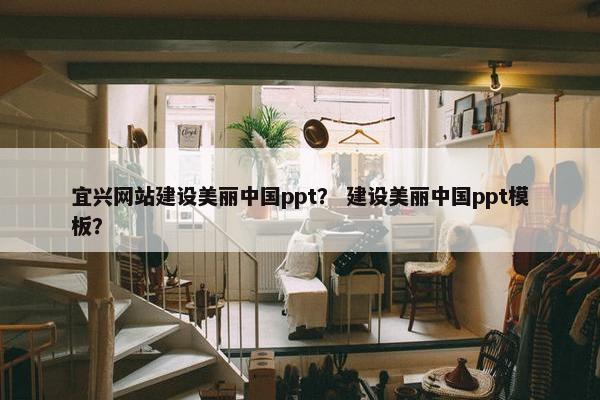 宜兴网站建设美丽中国ppt？ 建设美丽中国ppt模板？