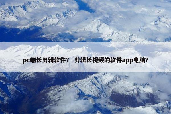 pc端长剪辑软件？ 剪辑长视频的软件app电脑？