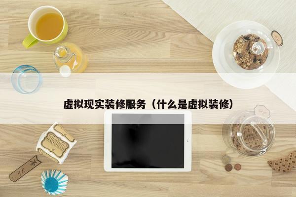 虚拟现实装修服务（什么是虚拟装修）