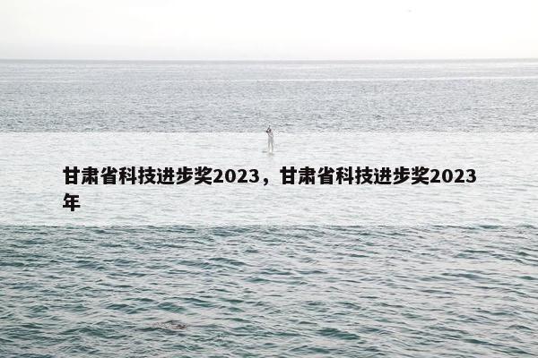 甘肃省科技进步奖2023，甘肃省科技进步奖2023年