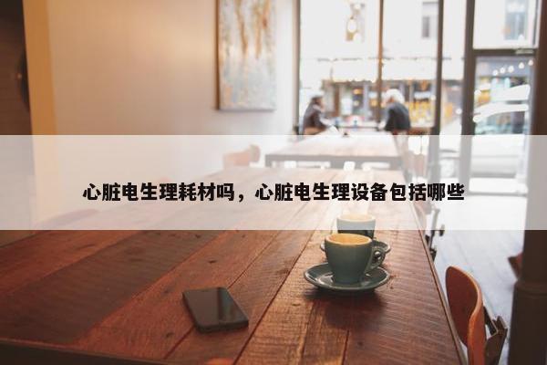 心脏电生理耗材吗，心脏电生理设备包括哪些