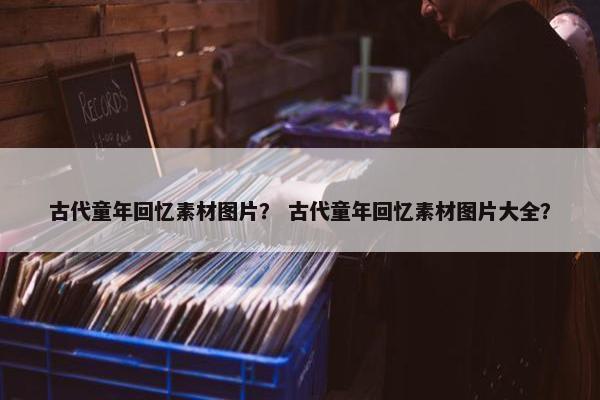 古代童年回忆素材图片？ 古代童年回忆素材图片大全？