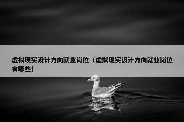 虚拟现实设计方向就业岗位（虚拟现实设计方向就业岗位有哪些）