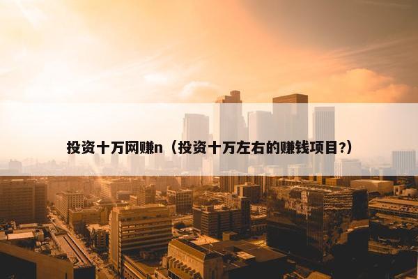 投资十万网赚n（投资十万左右的赚钱项目?）