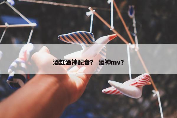 酒缸酒神配音？ 酒神mv？