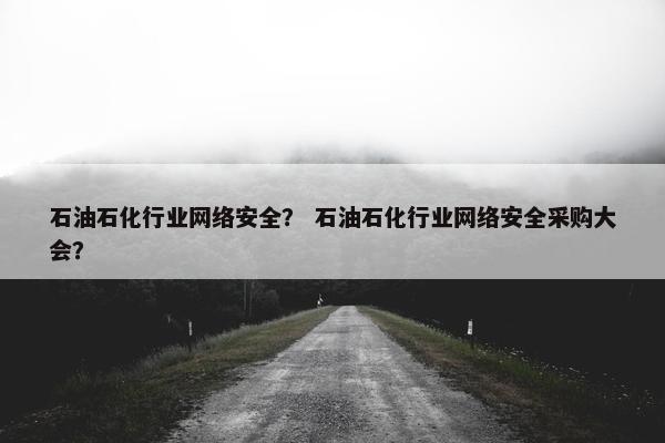 石油石化行业网络安全？ 石油石化行业网络安全采购大会？