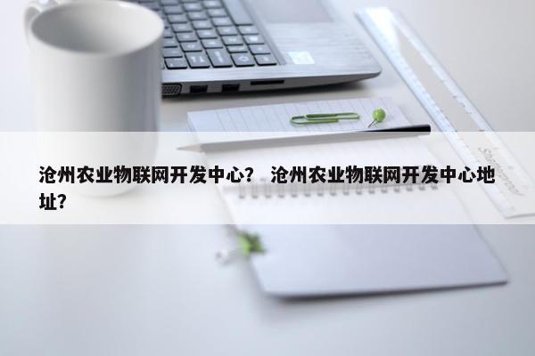 沧州农业物联网开发中心？ 沧州农业物联网开发中心地址？