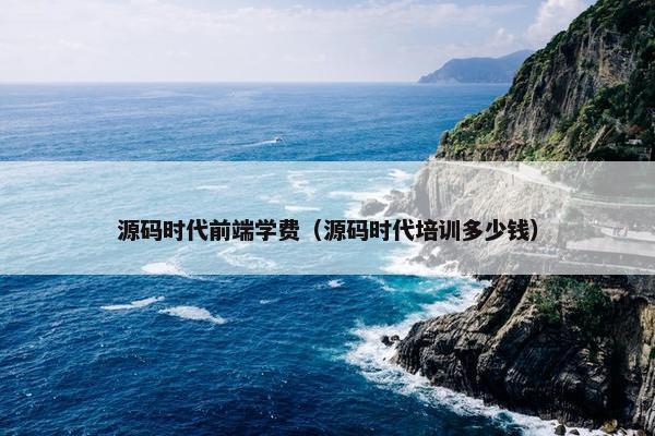 源码时代前端学费（源码时代培训多少钱）