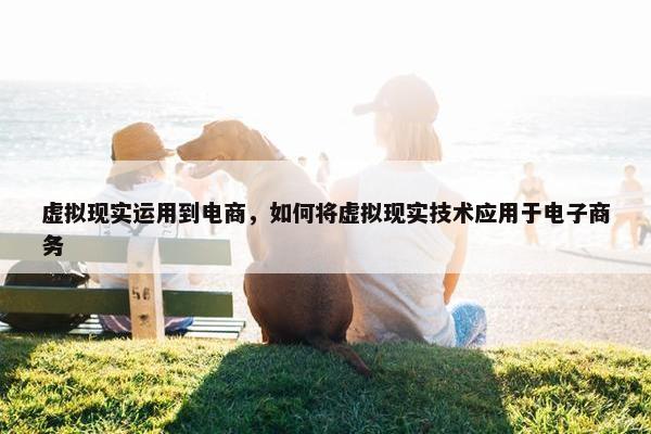 虚拟现实运用到电商，如何将虚拟现实技术应用于电子商务