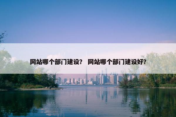 网站哪个部门建设？ 网站哪个部门建设好？