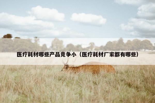 医疗耗材哪些产品竞争小（医疗耗材厂家都有哪些）