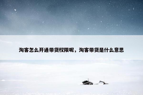 淘客怎么开通带货权限呢，淘客带货是什么意思