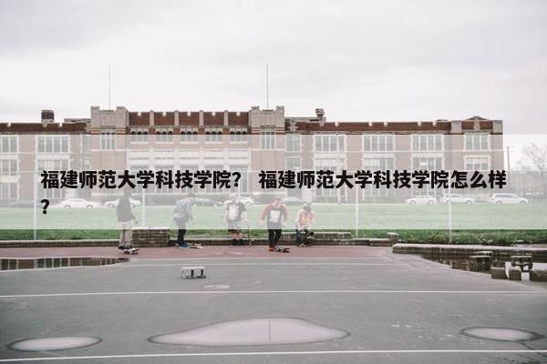 福建师范大学科技学院？ 福建师范大学科技学院怎么样？