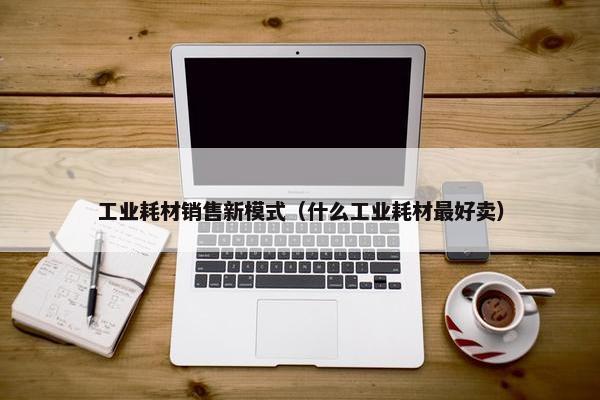工业耗材销售新模式（什么工业耗材最好卖）