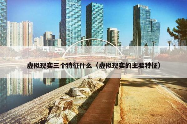 虚拟现实三个特征什么（虚拟现实的主要特征）