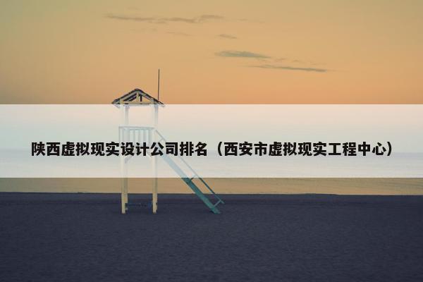 陕西虚拟现实设计公司排名（西安市虚拟现实工程中心）