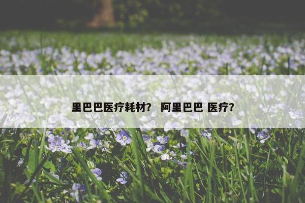 里巴巴医疗耗材？ 阿里巴巴 医疗？