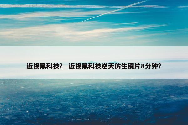 近视黑科技？ 近视黑科技逆天仿生镜片8分钟？