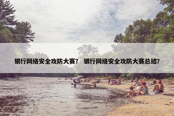 银行网络安全攻防大赛？ 银行网络安全攻防大赛总结？