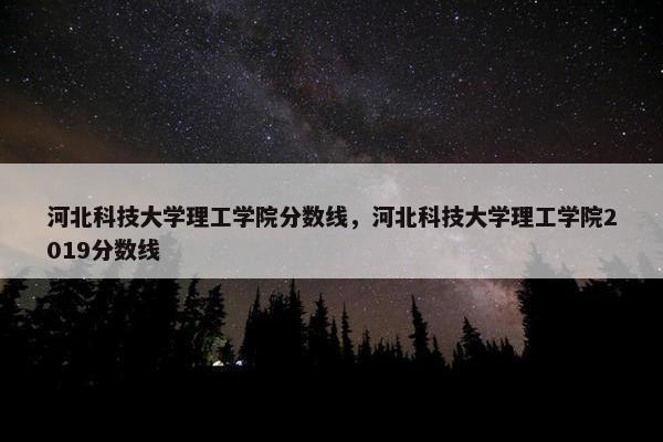 河北科技大学理工学院分数线，河北科技大学理工学院2019分数线