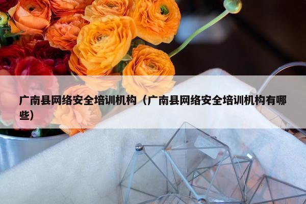 广南县网络安全培训机构（广南县网络安全培训机构有哪些）