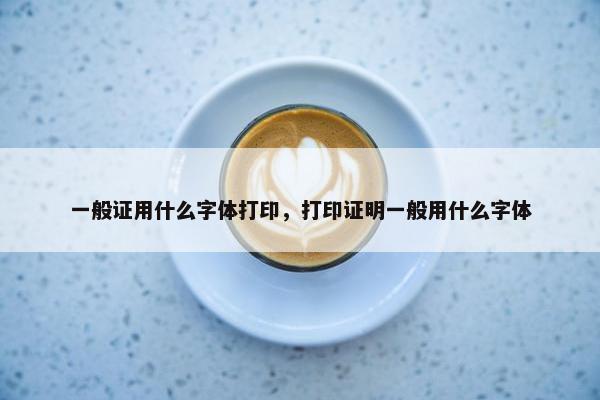 一般证用什么字体打印，打印证明一般用什么字体