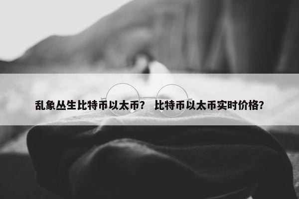 乱象丛生比特币以太币？ 比特币以太币实时价格？