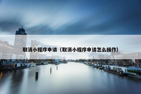 取消小程序申请（取消小程序申请怎么操作）