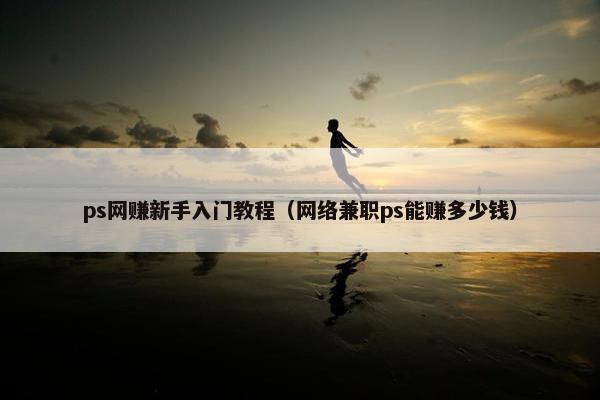ps网赚新手入门教程（网络兼职ps能赚多少钱）