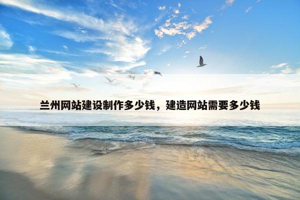 兰州网站建设制作多少钱，建造网站需要多少钱