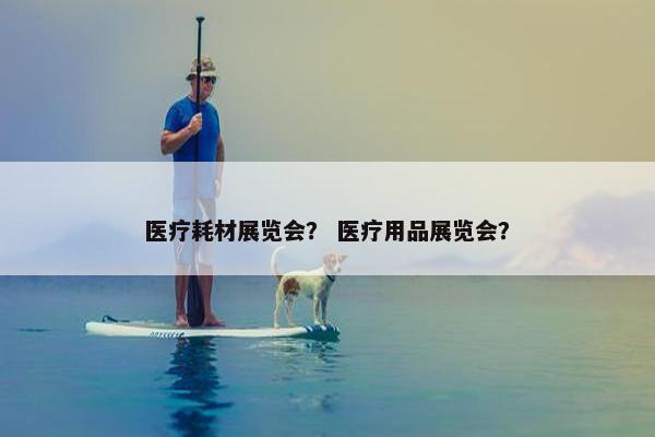 医疗耗材展览会？ 医疗用品展览会？
