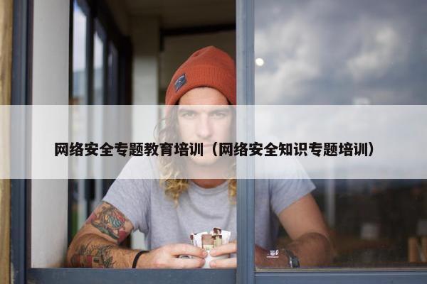 网络安全专题教育培训（网络安全知识专题培训）