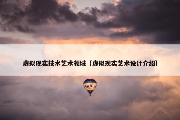虚拟现实技术艺术领域（虚拟现实艺术设计介绍）